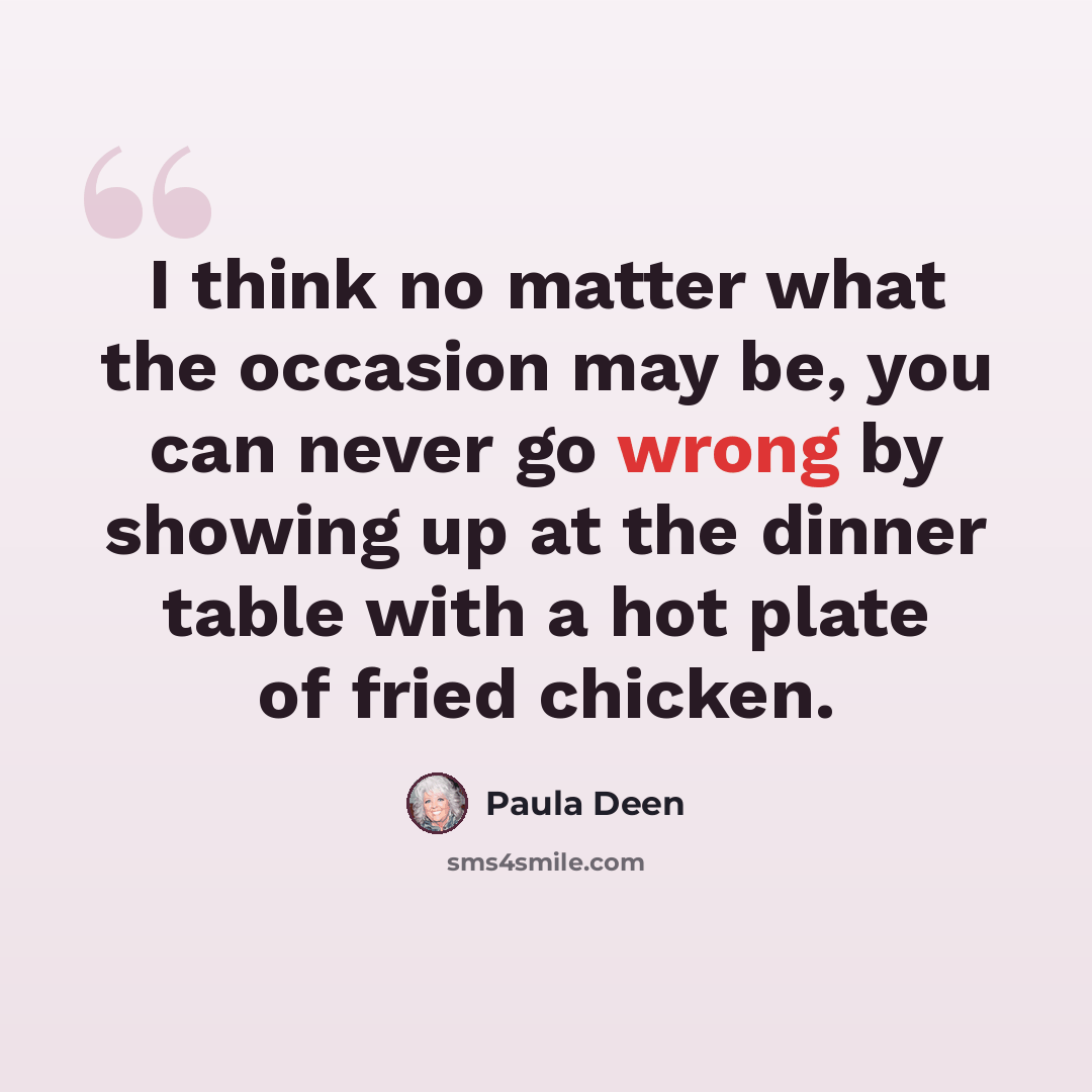 “I think no matter what the occasion may be, you can never go wrong by showing up at the dinner table with a hot plate of fried chicken.” quote by Paula Deen