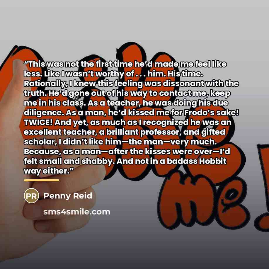 “This was not the first time he’d made me feel like less. Like I wasn’t worthy of . . . him. His time. Rationally, I knew this feeling was dissonant with the truth. He’d gone out of his way to contact me, keep me in his class. As a teacher, he was doing his due diligence. As a man, he’d kissed me…” quote by Penny Reid