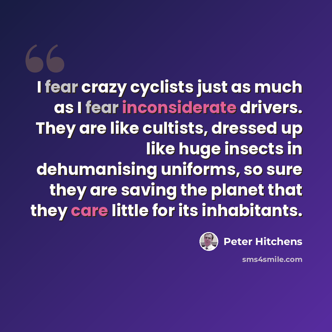 “I fear crazy cyclists just as much as I fear inconsiderate drivers. They are like cultists, dressed up like huge insects in dehumanising uniforms, so sure they are saving the planet that they care little for its inhabitants.” quote by Peter Hitchens