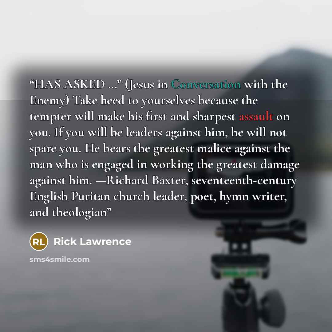 “HAS ASKED …” (Jesus in Conversation with the Enemy) Take heed to yourselves because the tempter will make his first and sharpest assault on you. If you will be leaders against him, he will not spare you. He bears the greatest malice against the man who is engaged in working the greatest damage…” quote by Rick Lawrence