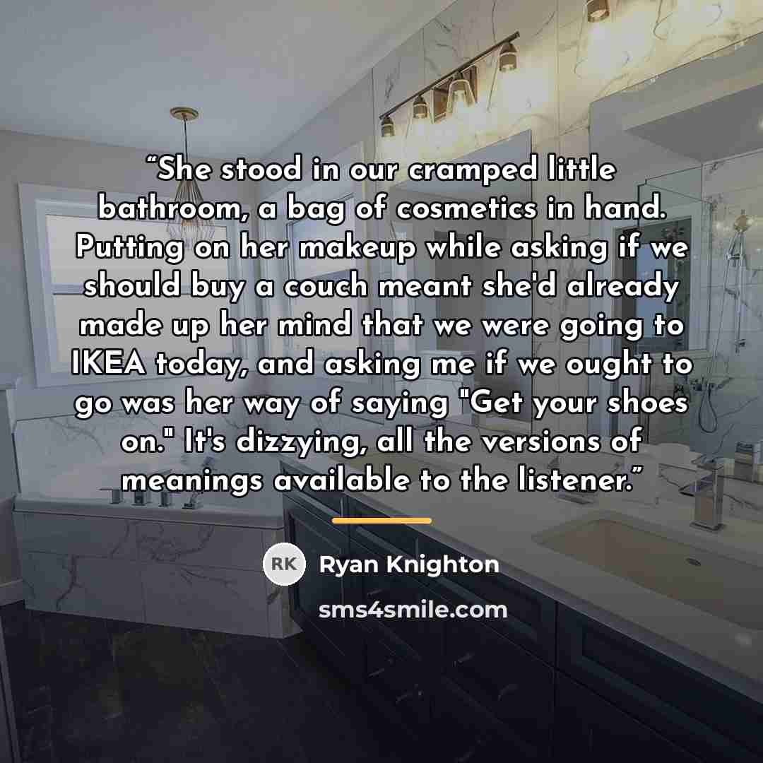 “She stood in our cramped little bathroom, a bag of cosmetics in hand. Putting on her makeup while asking if we should buy a couch meant she'd already made up her mind that we were going to IKEA today, and asking me if we ought to go was her way of saying "Get your shoes on." It's dizzying, all the…” quote by Ryan Knighton