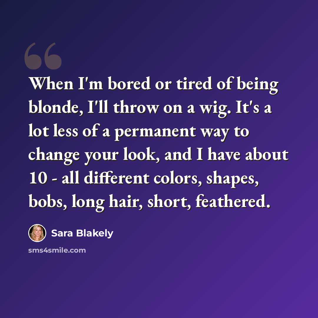 “When I'm bored or tired of being blonde, I'll throw on a wig. It's a lot less of a permanent way to change your look, and I have about 10 - all different colors, shapes, bobs, long hair, short, feathered.” quote by Sara Blakely