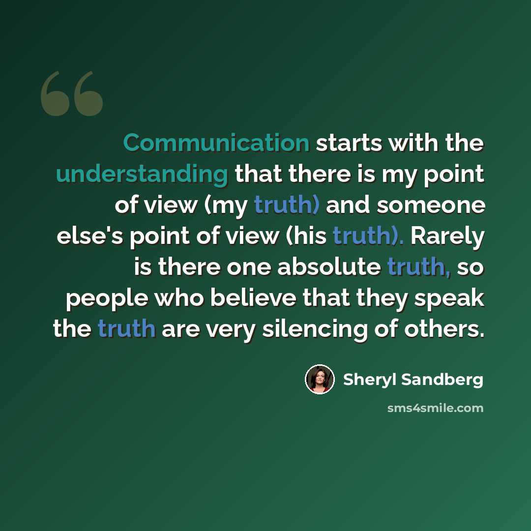 “Communication starts with the understanding that there is my point of view (my truth) and someone else's point of view (his truth). Rarely is there one absolute truth, so people who believe that they speak the truth are very silencing of others.” quote by Sheryl Sandberg
