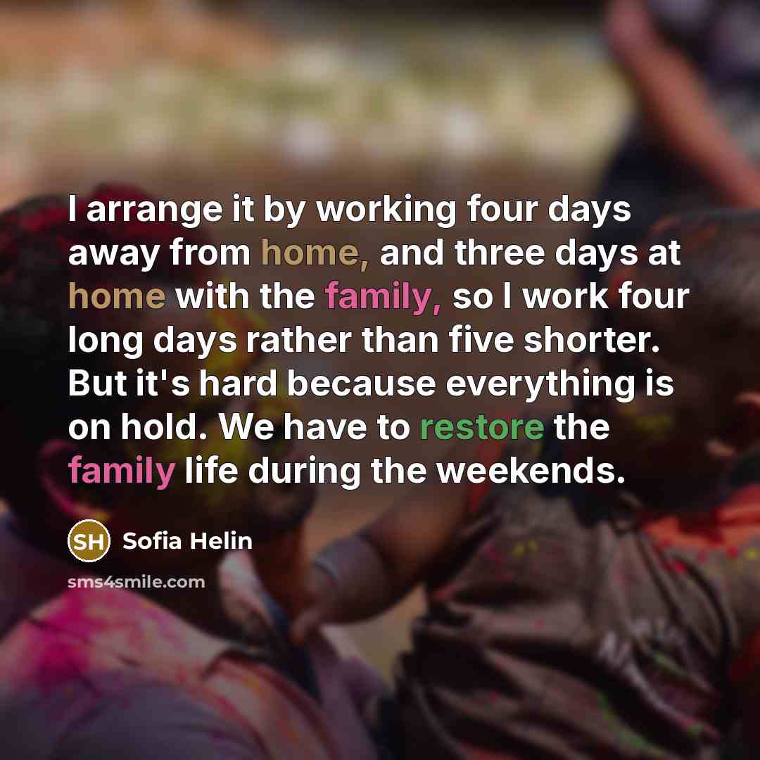 “I arrange it by working four days away from home, and three days at home with the family, so I work four long days rather than five shorter. But it's hard because everything is on hold. We have to restore the family life during the weekends.” quote by Sofia Helin