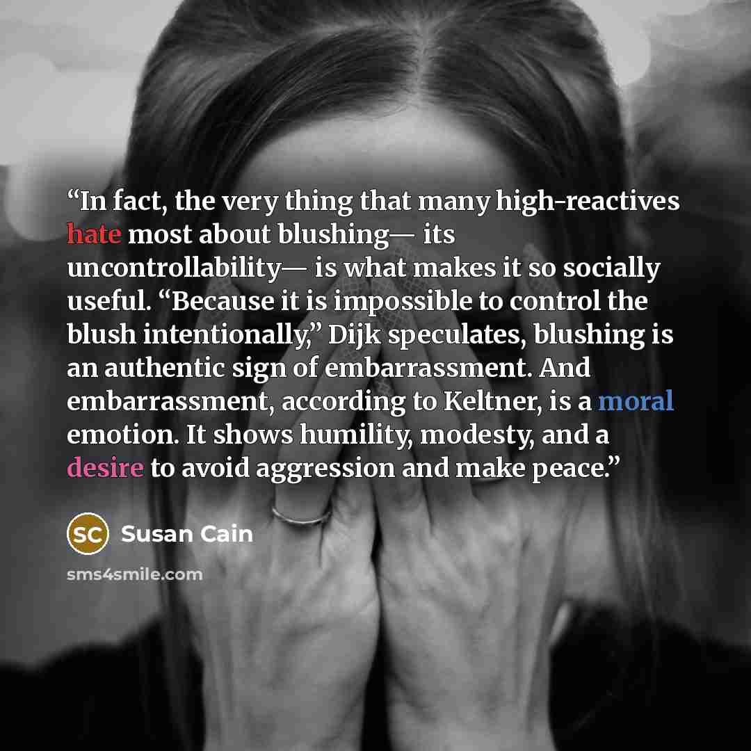 “In fact, the very thing that many high-reactives hate most about blushing— its uncontrollability— is what makes it so socially useful. “Because it is impossible to control the blush intentionally,” Dijk speculates, blushing is an authentic sign of embarrassment. And embarrassment, according to…” quote by Susan Cain