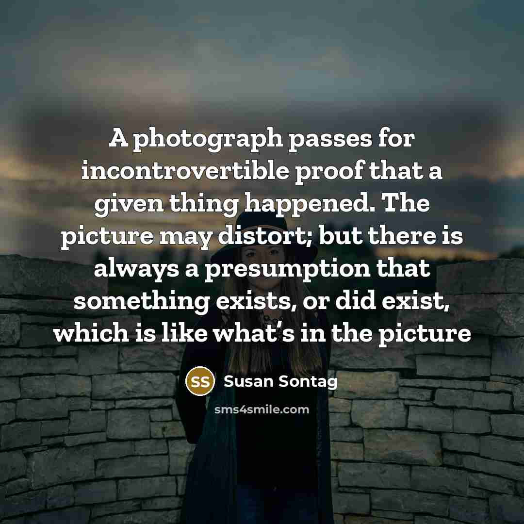 “A photograph passes for incontrovertible proof that a given thing happened. The picture may distort; but there is always a presumption that something exists, or did exist, which is like what’s in the picture” quote by Susan Sontag