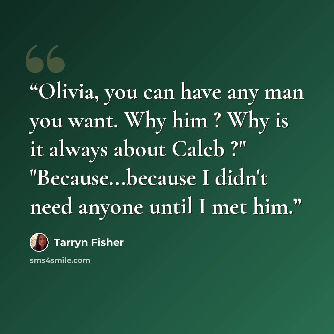 “Olivia, you can have any man you want. Why him ? Why is it always about Caleb ?" "Because...because I didn't need anyone until I met him.” quote by Tarryn Fisher