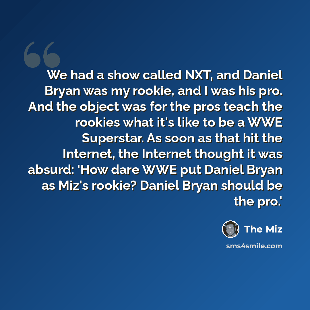 “We had a show called NXT, and Daniel Bryan was my rookie, and I was his pro. And the object was for the pros teach the rookies what it's like to be a WWE Superstar. As soon as that hit the Internet, the Internet thought it was absurd: 'How dare WWE put Daniel Bryan as Miz's rookie? Daniel Bryan…” quote by The Miz