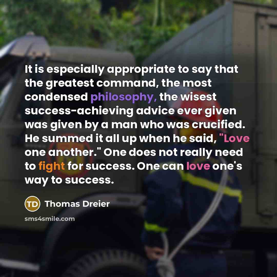 “It is especially appropriate to say that the greatest command, the most condensed philosophy, the wisest success-achieving advice ever given was given by a man who was crucified. He summed it all up when he said, "Love one another." One does not really need to fight for success. One can love one's…” quote by Thomas Dreier