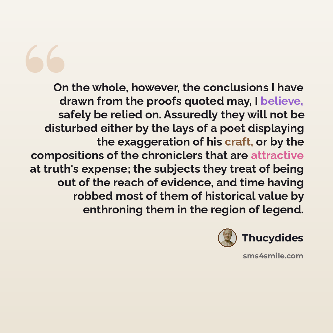 “On the whole, however, the conclusions I have drawn from the proofs quoted may, I believe, safely be relied on. Assuredly they will not be disturbed either by the lays of a poet displaying the exaggeration of his craft, or by the compositions of the chroniclers that are attractive at truth's…” quote by Thucydides