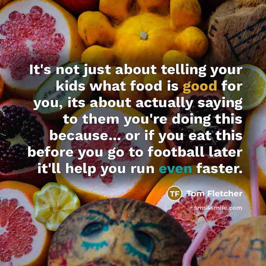 “It's not just about telling your kids what food is good for you, its about actually saying to them you're doing this because... or if you eat this before you go to football later it'll help you run even faster.” quote by Tom Fletcher