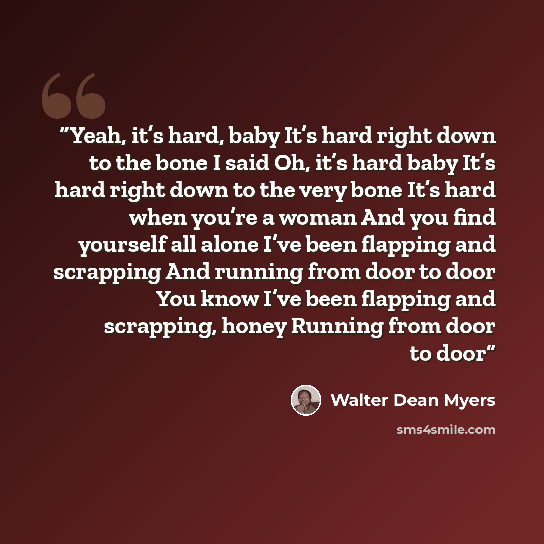 “Yeah, it’s hard, baby It’s hard right down to the bone I said Oh, it’s hard baby It’s hard right down to the very bone It’s hard when you’re a woman And you find yourself all alone I’ve been flapping and scrapping And running from door to door You know I’ve been flapping and scrapping, honey…” quote by Walter Dean Myers
