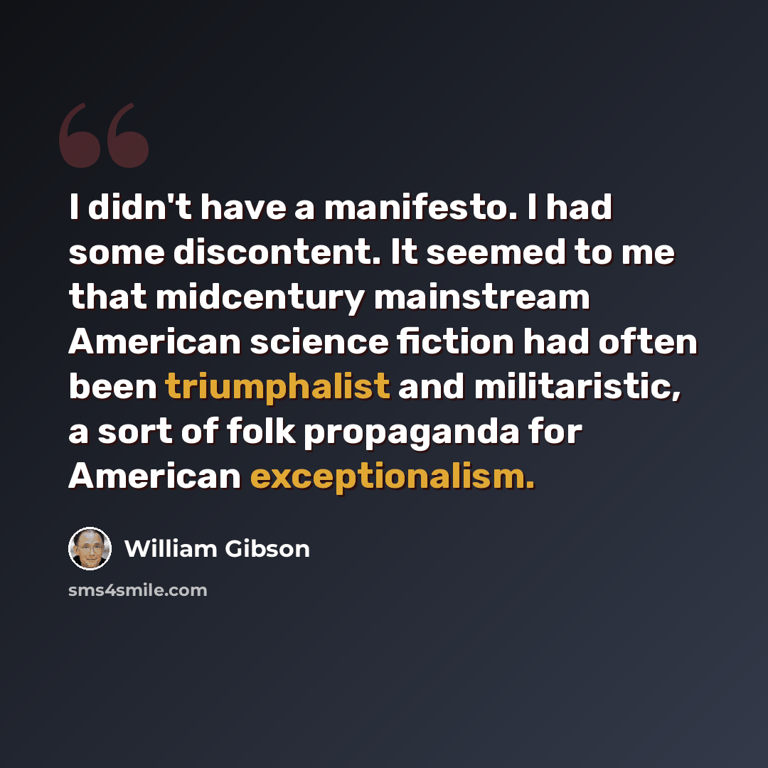 “I didn't have a manifesto. I had some discontent. It seemed to me that midcentury mainstream American science fiction had often been triumphalist and militaristic, a sort of folk propaganda for American exceptionalism.” quote by William Gibson