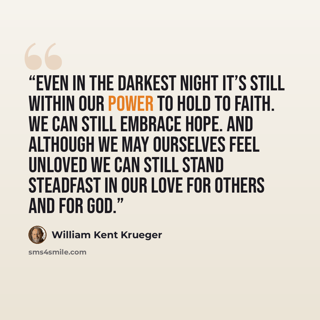 “Even in the darkest night it’s still within our power to hold to faith. We can still embrace hope. And although we may ourselves feel unloved we can still stand steadfast in our love for others and for God.” quote by William Kent Krueger