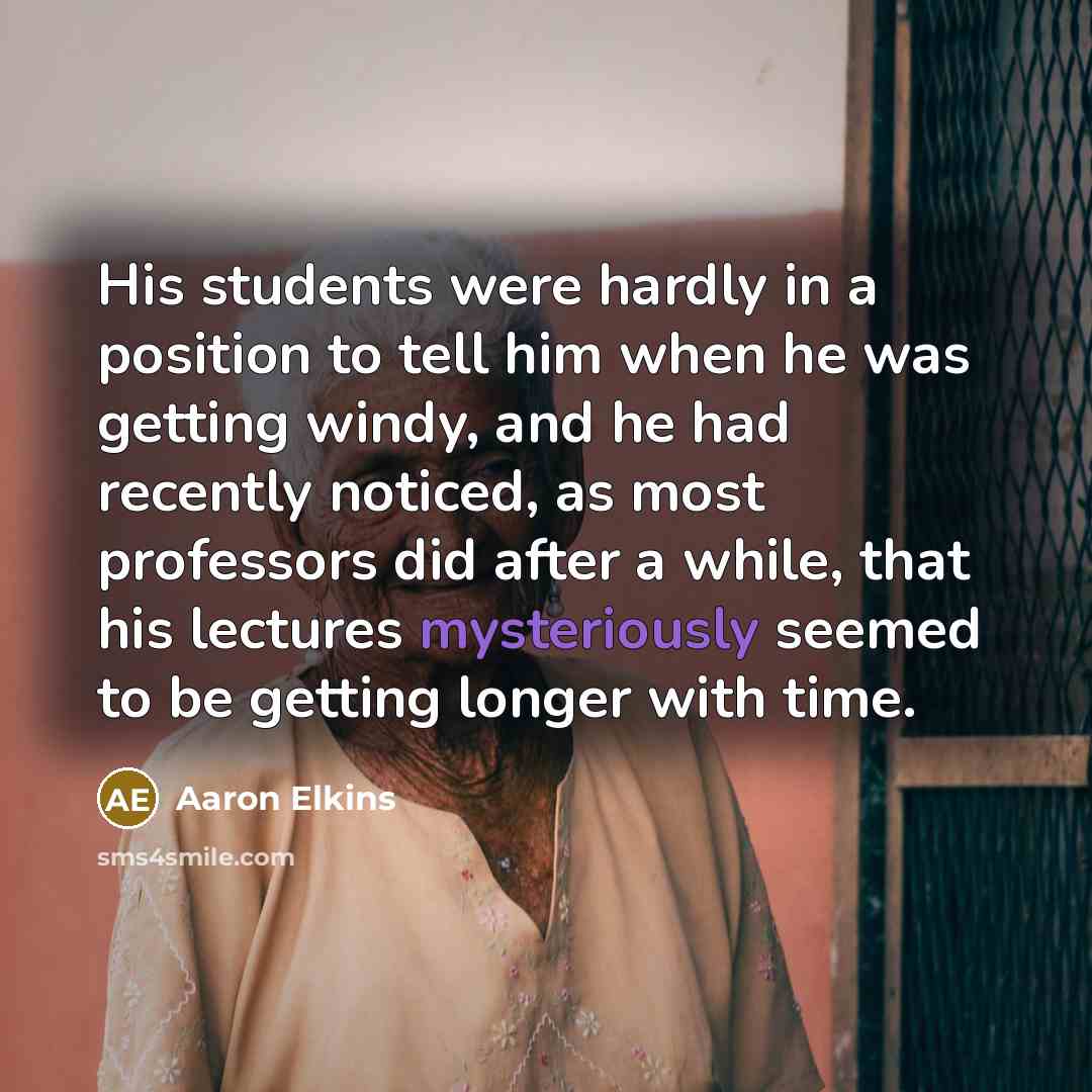 “His students were hardly in a position to tell him when he was getting windy, and he had recently noticed, as most professors did after a while, that his lectures mysteriously seemed to be getting longer with time.” quote by Aaron Elkins