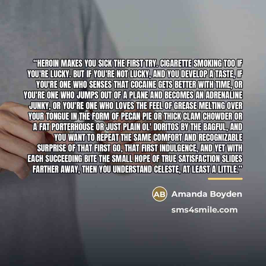 “Heroin makes you sick the first try. Cigarette smoking too if you're lucky. But if you're not lucky, and you develop a taste, if you're one who senses that cocaine gets better with time, or you're one who jumps out of a plane and becomes an adrenaline junky, or you're one who loves the feel of…” quote by Amanda Boyden