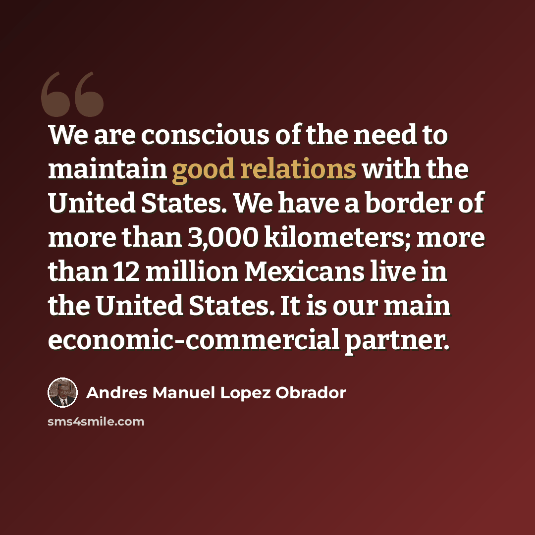 “We are conscious of the need to maintain good relations with the United States. We have a border of more than 3,000 kilometers; more than 12 million Mexicans live in the United States. It is our main economic-commercial partner.” quote by Andres Manuel Lopez Obrador
