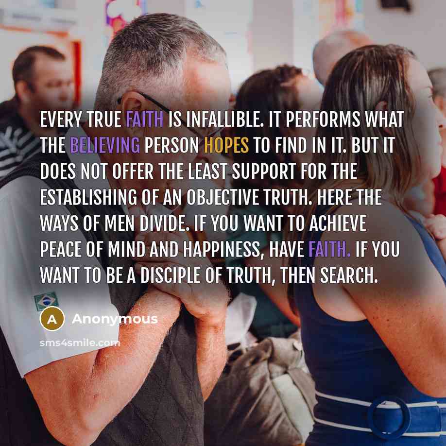 “Every true faith is infallible. It performs what the believing person hopes to find in it. But it does not offer the least support for the establishing of an objective truth. Here the ways of men divide. If you want to achieve peace of mind and happiness, have faith. If you want to be a disciple…” quote by Anonymous