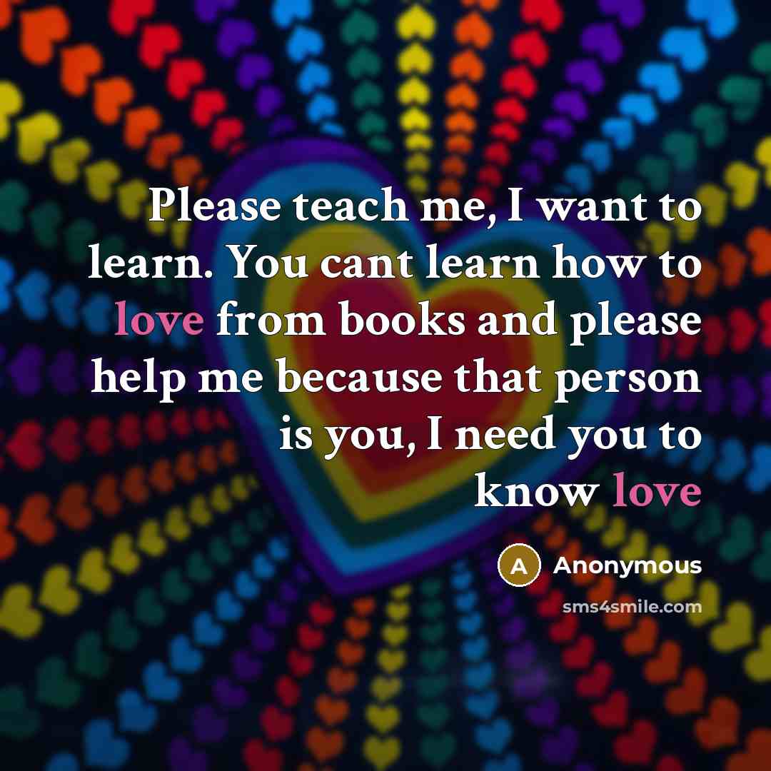 “Please teach me, I want to learn. You cant learn how to love from books and please help me because that person is you, I need you to know love” quote by Anonymous