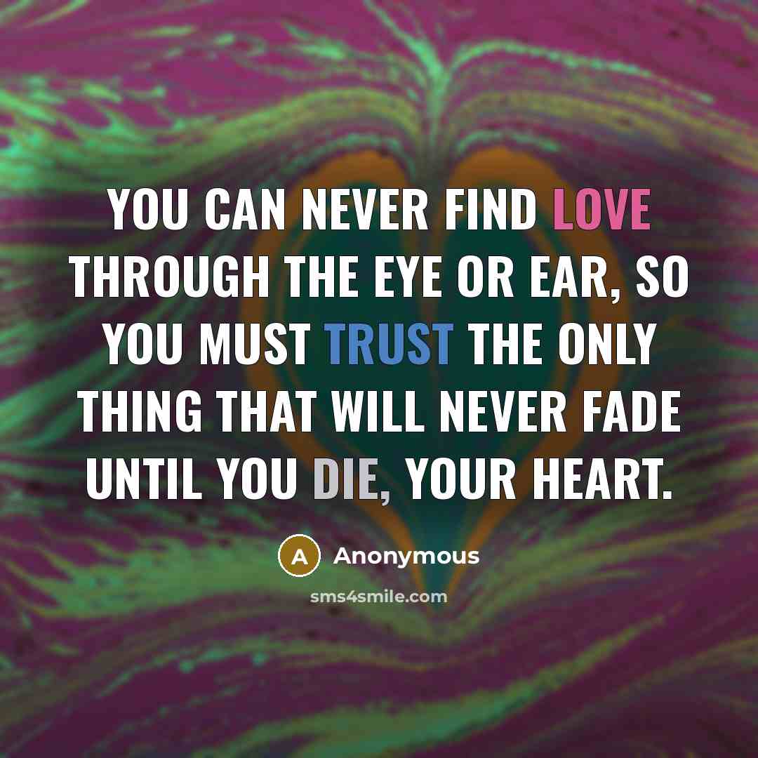 “You can never find love through the eye or ear, so you must trust the only thing that will never fade until you die, your heart.” quote by Anonymous