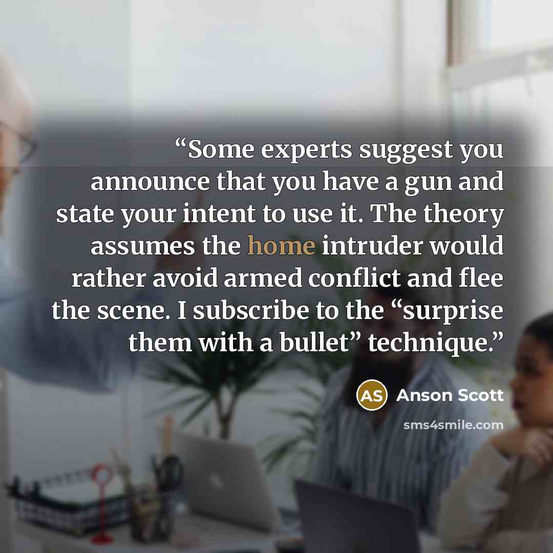 “Some experts suggest you announce that you have a gun and state your intent to use it. The theory assumes the home intruder would rather avoid armed conflict and flee the scene. I subscribe to the “surprise them with a bullet” technique.” quote by Anson Scott