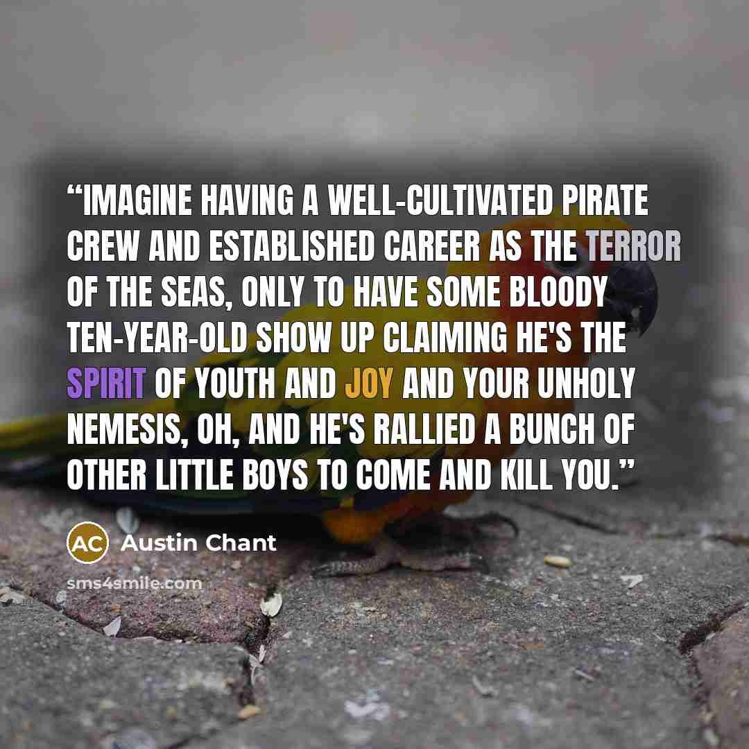 “Imagine having a well-cultivated pirate crew and established career as the terror of the seas, only to have some bloody ten-year-old show up claiming he's the spirit of youth and joy and your unholy nemesis, Oh, and he's rallied a bunch of other little boys to come and kill you.” quote by Austin Chant