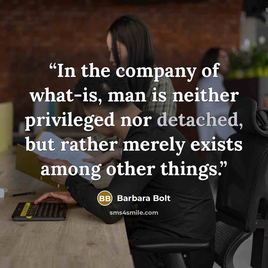 “In the company of what-is, man is neither privileged nor detached, but rather merely exists among other things.” quote by Barbara Bolt