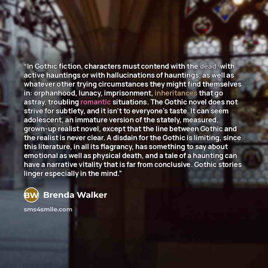 “In Gothic fiction, characters must contend with the dead, with active hauntings or with hallucinations of hauntings, as well as whatever other trying circumstances they might find themselves in: orphanhood, lunacy, imprisonment, inheritances that go astray, troubling romantic situations. The…” quote by Brenda Walker