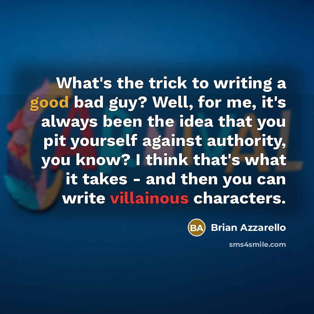 “What's the trick to writing a good bad guy? Well, for me, it's always been the idea that you pit yourself against authority, you know? I think that's what it takes - and then you can write villainous characters.” quote by Brian Azzarello