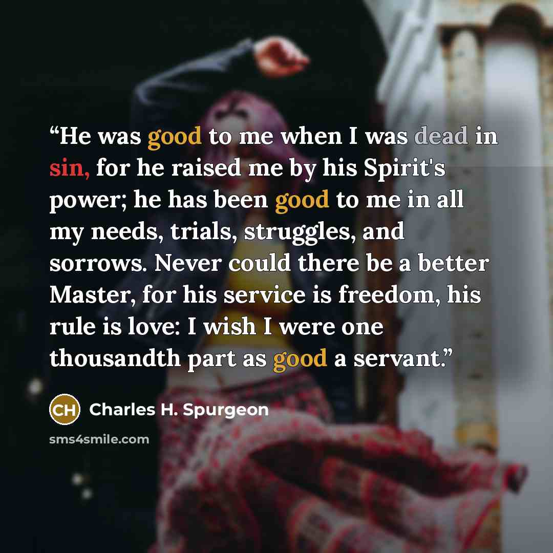 “He was good to me when I was dead in sin, for he raised me by his Spirit's power; he has been good to me in all my needs, trials, struggles, and sorrows. Never could there be a better Master, for his service is freedom, his rule is love: I wish I were one thousandth part as good a servant.” quote by Charles H. Spurgeon