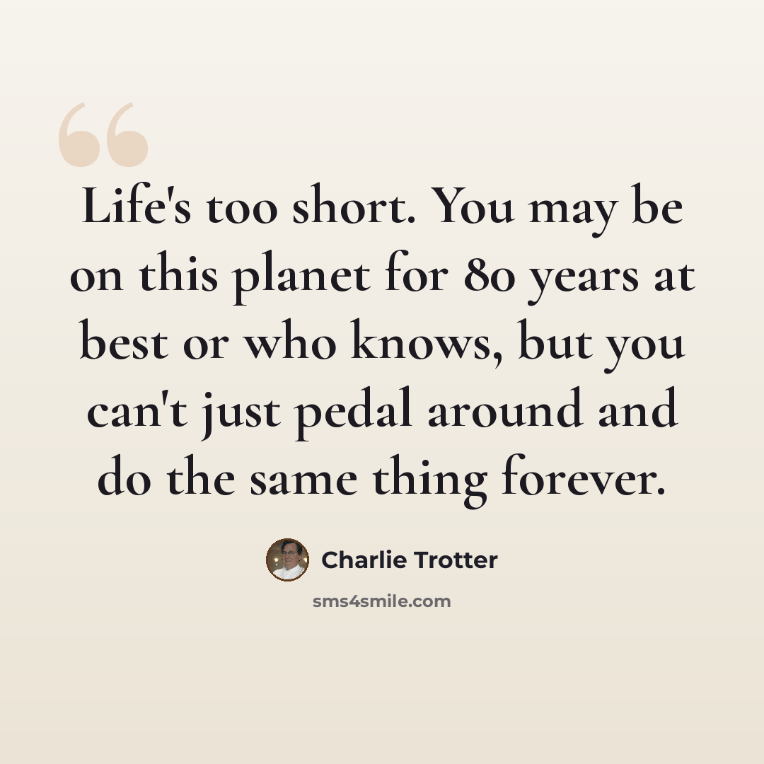 “Life's too short. You may be on this planet for 80 years at best or who knows, but you can't just pedal around and do the same thing forever.” quote by Charlie Trotter