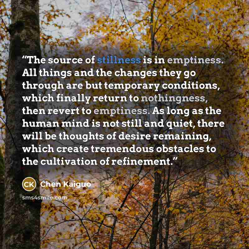 “The source of stillness is in emptiness. All things and the changes they go through are but temporary conditions, which finally return to nothingness, then revert to emptiness. As long as the human mind is not still and quiet, there will be thoughts of desire remaining, which create tremendous…” quote by Chen Kaiguo