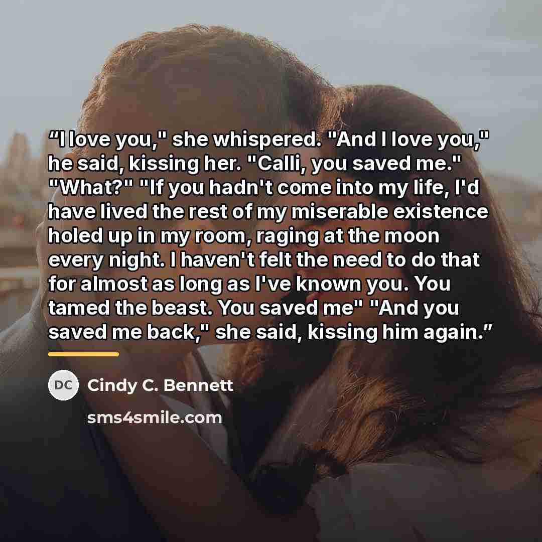 “I love you," she whispered. "And I love you," he said, kissing her. "Calli, you saved me." "What?" "If you hadn't come into my life, I'd have lived the rest of my miserable existence holed up in my room, raging at the moon every night. I haven't felt the need to do that for almost as long as I've…” quote by Cindy C. Bennett