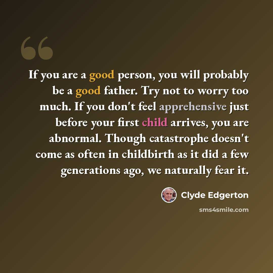 “If you are a good person, you will probably be a good father. Try not to worry too much. If you don't feel apprehensive just before your first child arrives, you are abnormal. Though catastrophe doesn't come as often in childbirth as it did a few generations ago, we naturally fear it.” quote by Clyde Edgerton