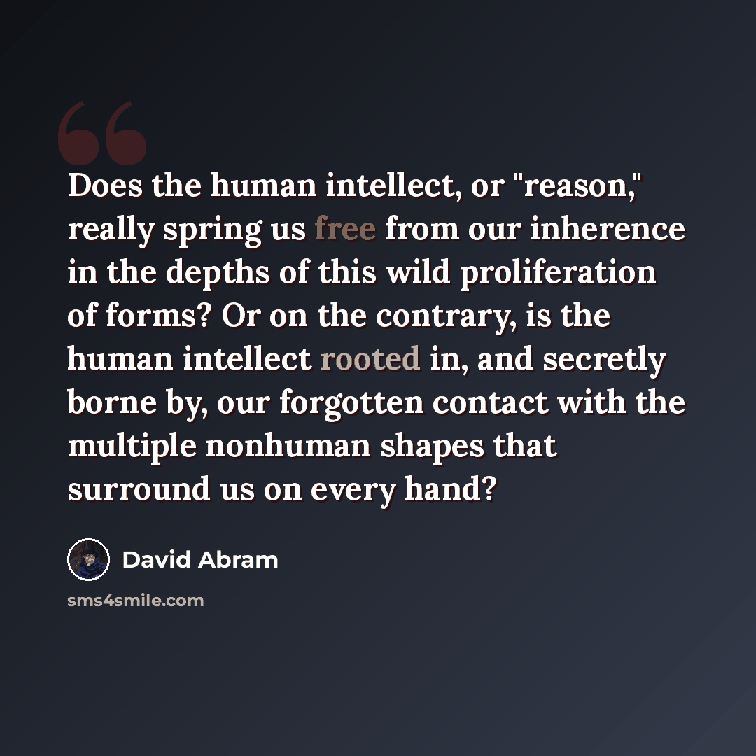 “Does the human intellect, or "reason," really spring us free from our inherence in the depths of this wild proliferation of forms? Or on the contrary, is the human intellect rooted in, and secretly borne by, our forgotten contact with the multiple nonhuman shapes that surround us on every hand?” quote by David Abram