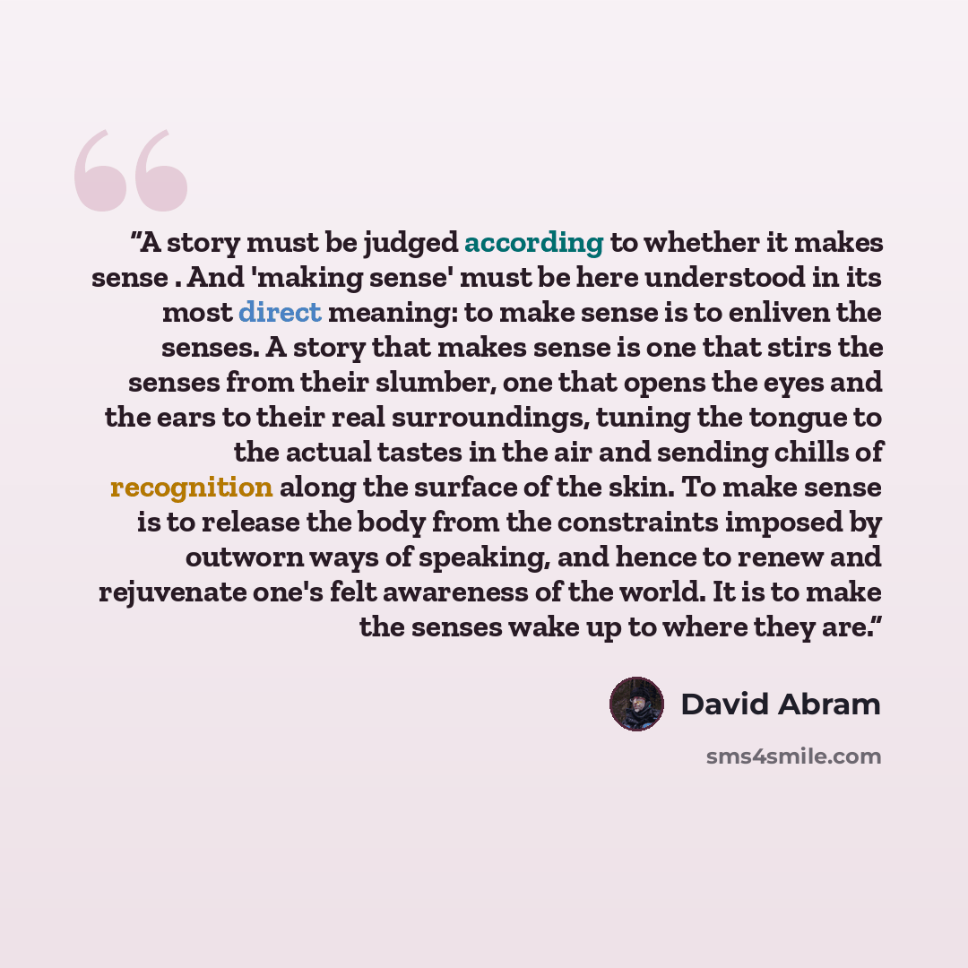 “A story must be judged according to whether it makes sense . And 'making sense' must be here understood in its most direct meaning: to make sense is to enliven the senses. A story that makes sense is one that stirs the senses from their slumber, one that opens the eyes and the ears to their real…” quote by David Abram
