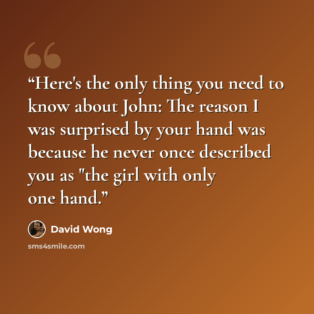 “Here's the only thing you need to know about John: The reason I was surprised by your hand was because he never once described you as "the girl with only one hand.” quote by David Wong