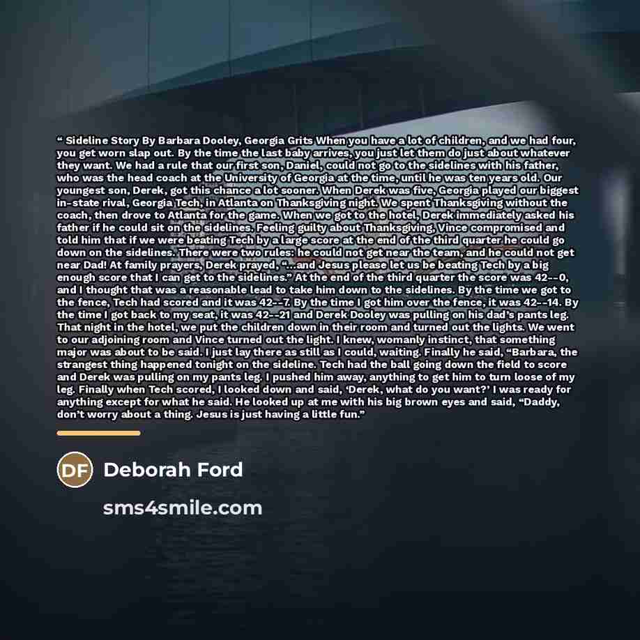 “Sideline Story By Barbara Dooley, Georgia Grits When you have a lot of children, and we had four, you get worn slap out. By the time the last baby arrives, you just let them do just about whatever they want. We had a rule that our first son, Daniel, could not go to the sidelines with his father…” quote by Deborah Ford