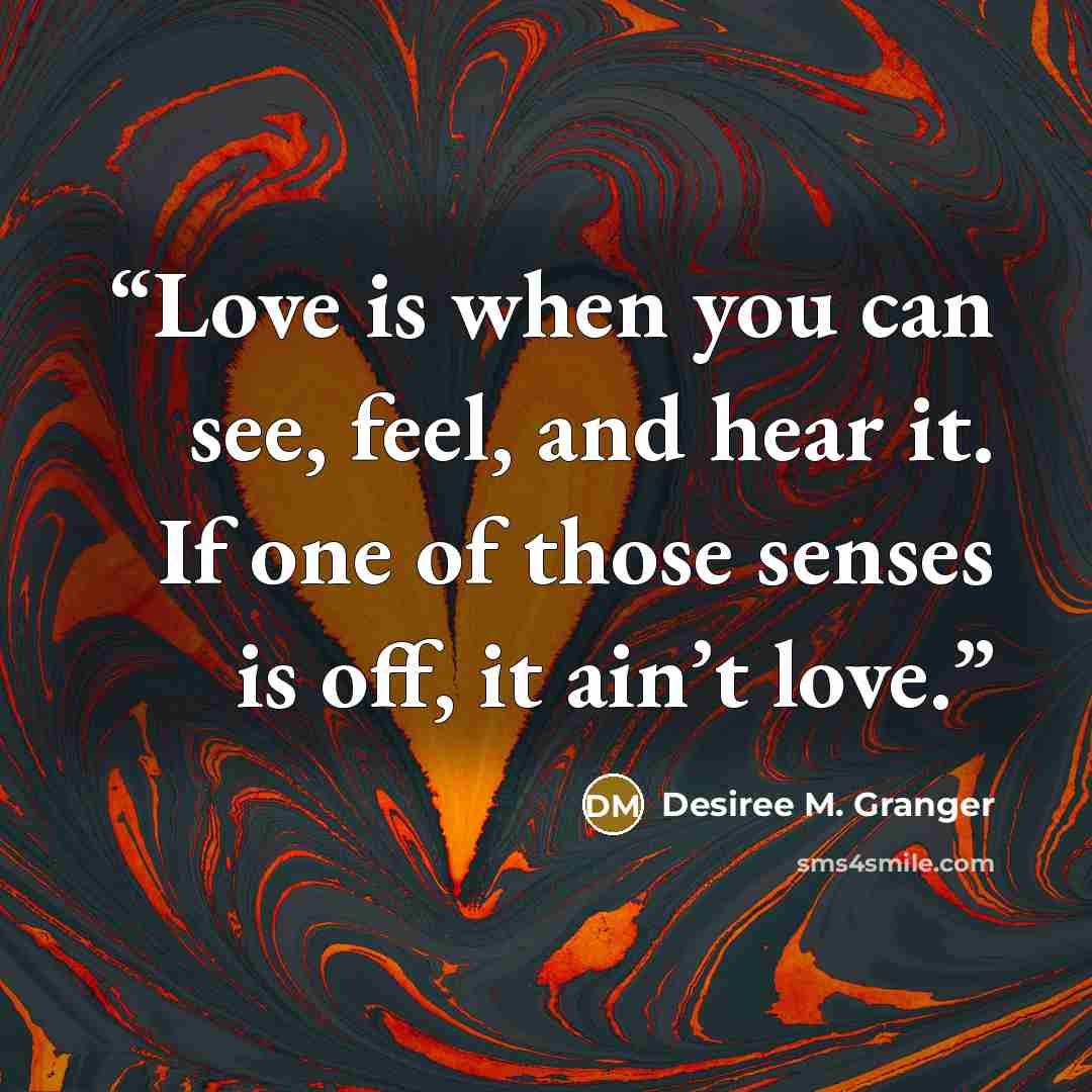 “Love is when you can see, feel, and hear it. If one of those senses is off, it ain’t love.” quote by Desiree M. Granger