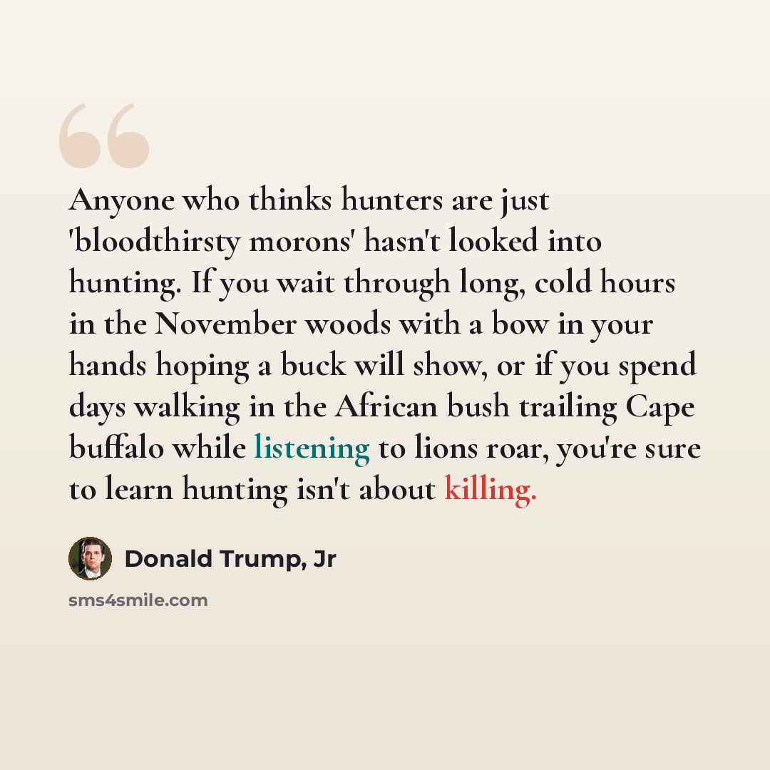 “Anyone who thinks hunters are just 'bloodthirsty morons' hasn't looked into hunting. If you wait through long, cold hours in the November woods with a bow in your hands hoping a buck will show, or if you spend days walking in the African bush trailing Cape buffalo while listening to lions roar…” quote by Donald Trump, Jr