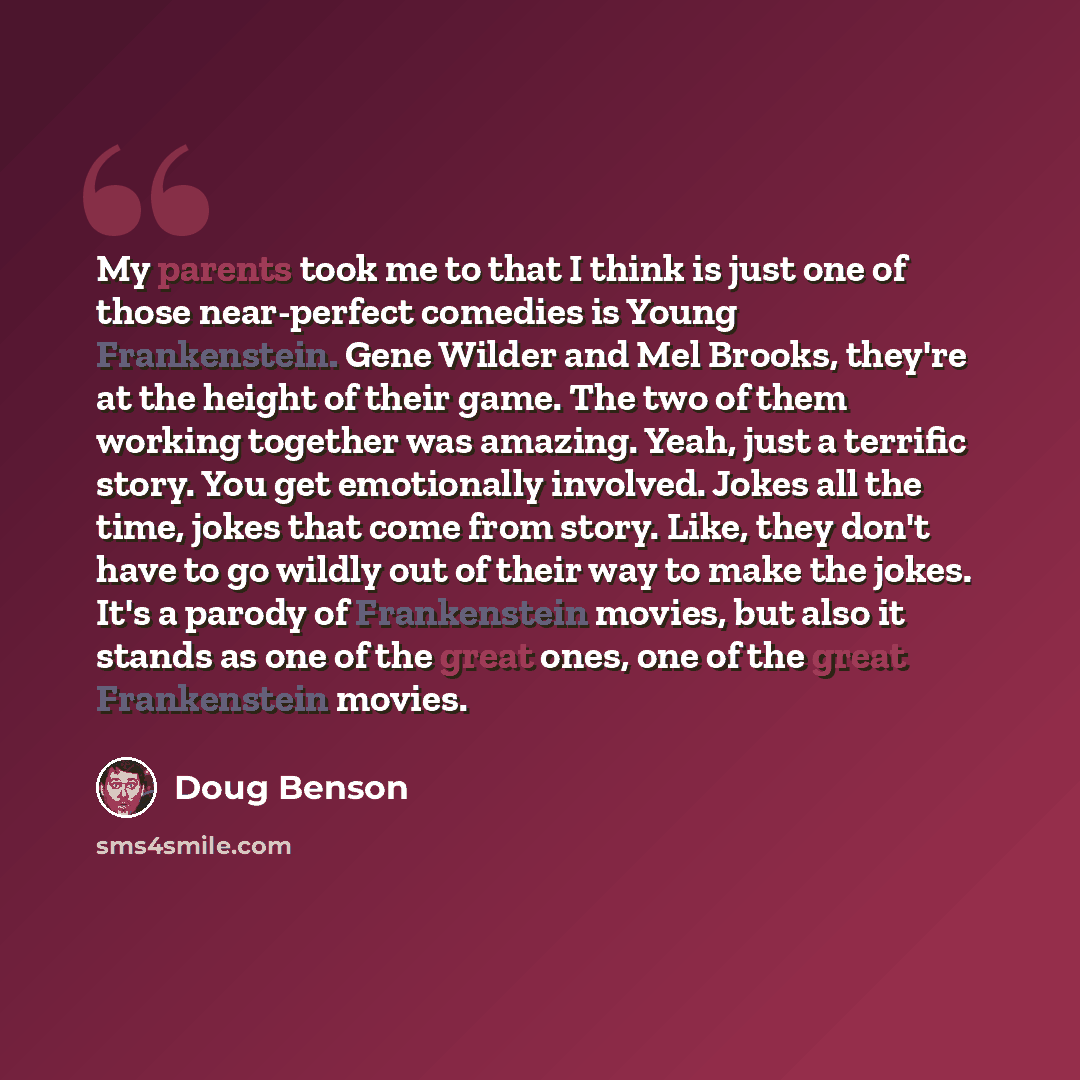 “My parents took me to that I think is just one of those near-perfect comedies is Young Frankenstein. Gene Wilder and Mel Brooks, they're at the height of their game. The two of them working together was amazing. Yeah, just a terrific story. You get emotionally involved. Jokes all the time, jokes…” quote by Doug Benson