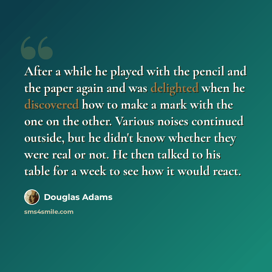 “After a while he played with the pencil and the paper again and was delighted when he discovered how to make a mark with the one on the other. Various noises continued outside, but he didn't know whether they were real or not. He then talked to his table for a week to see how it would react.” quote by Douglas Adams