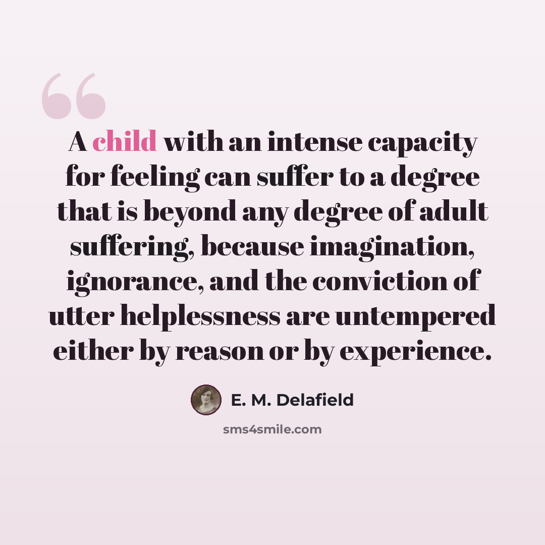 “A child with an intense capacity for feeling can suffer to a degree that is beyond any degree of adult suffering, because imagination, ignorance, and the conviction of utter helplessness are untempered either by reason or by experience.” quote by E. M. Delafield