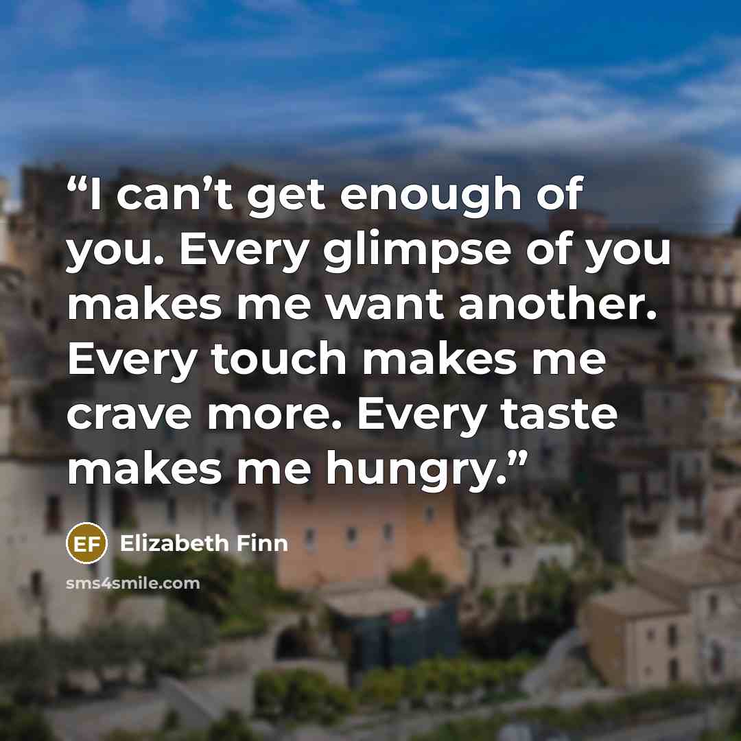 “I can’t get enough of you. Every glimpse of you makes me want another. Every touch makes me crave more. Every taste makes me hungry.” quote by Elizabeth Finn