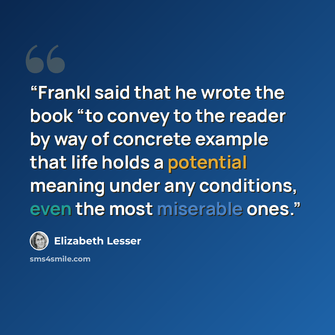 “Frankl said that he wrote the book “to convey to the reader by way of concrete example that life holds a potential meaning under any conditions, even the most miserable ones.” quote by Elizabeth Lesser
