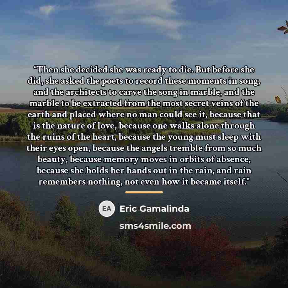 “Then she decided she was ready to die. But before she did, she asked the poets to record these moments in song, and the architects to carve the song in marble, and the marble to be extracted from the most secret veins of the earth and placed where no man could see it, because that is the nature of…” quote by Eric Gamalinda