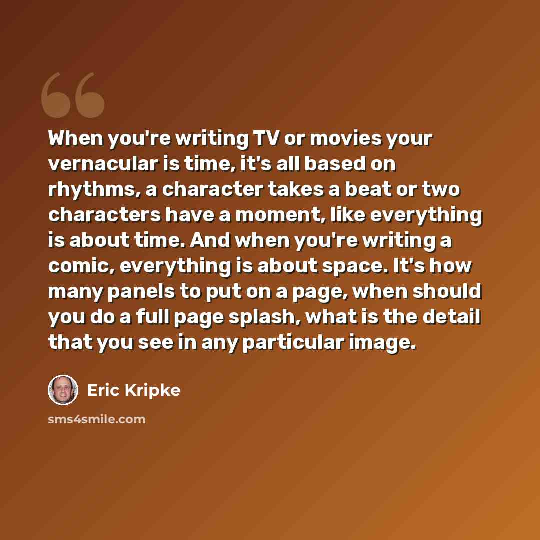 “When you're writing TV or movies your vernacular is time, it's all based on rhythms, a character takes a beat or two characters have a moment, like everything is about time. And when you're writing a comic, everything is about space. It's how many panels to put on a page, when should you do a full…” quote by Eric Kripke