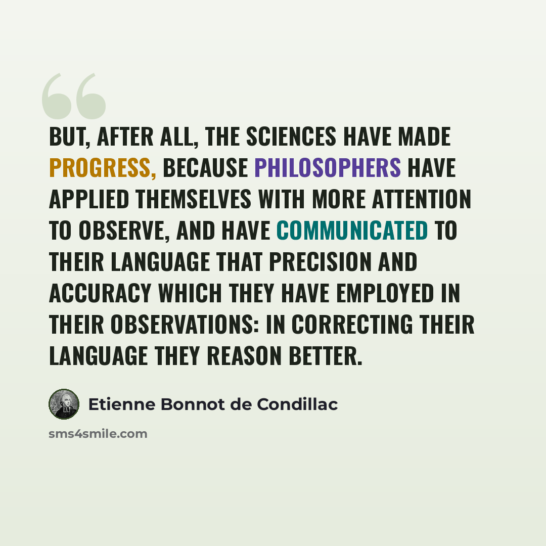 “But, after all, the sciences have made progress, because philosophers have applied themselves with more attention to observe, and have communicated to their language that precision and accuracy which they have employed in their observations: In correcting their language they reason better.” quote by Etienne Bonnot de Condillac