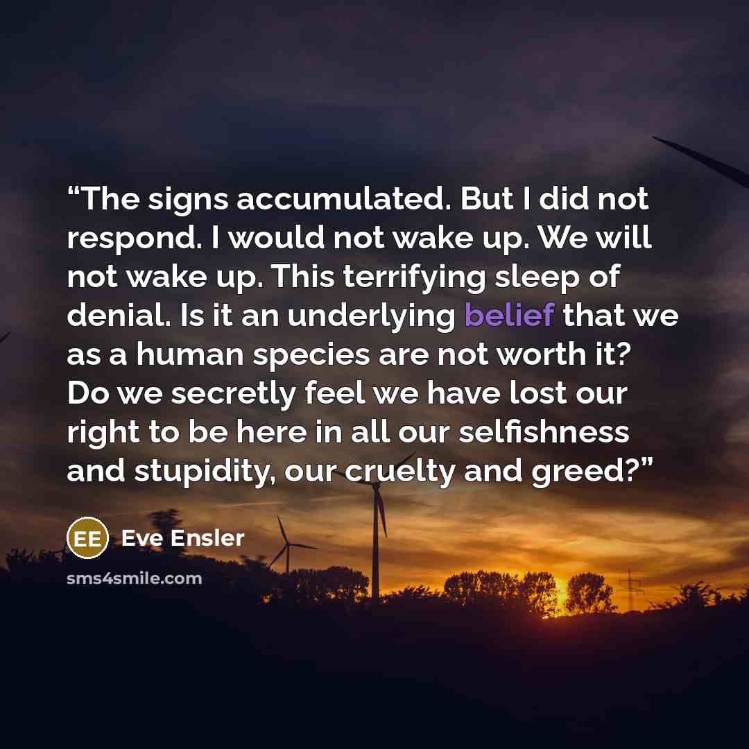 “The signs accumulated. But I did not respond. I would not wake up. We will not wake up. This terrifying sleep of denial. Is it an underlying belief that we as a human species are not worth it? Do we secretly feel we have lost our right to be here in all our selfishness and stupidity, our cruelty…” quote by Eve Ensler