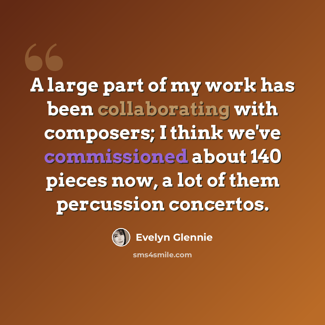 “A large part of my work has been collaborating with composers; I think we've commissioned about 140 pieces now, a lot of them percussion concertos.” quote by Evelyn Glennie